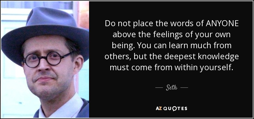 Do not place the words of ANYONE above the feelings of your own being. You can learn much from others, but the deepest knowledge must come from within yourself. - Seth