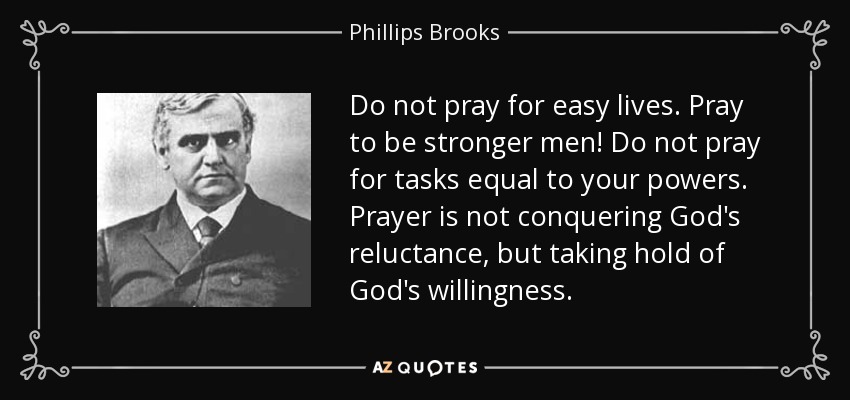 Do not pray for easy lives. Pray to be stronger men! Do not pray for tasks equal to your powers. Prayer is not conquering God's reluctance, but taking hold of God's willingness. - Phillips Brooks