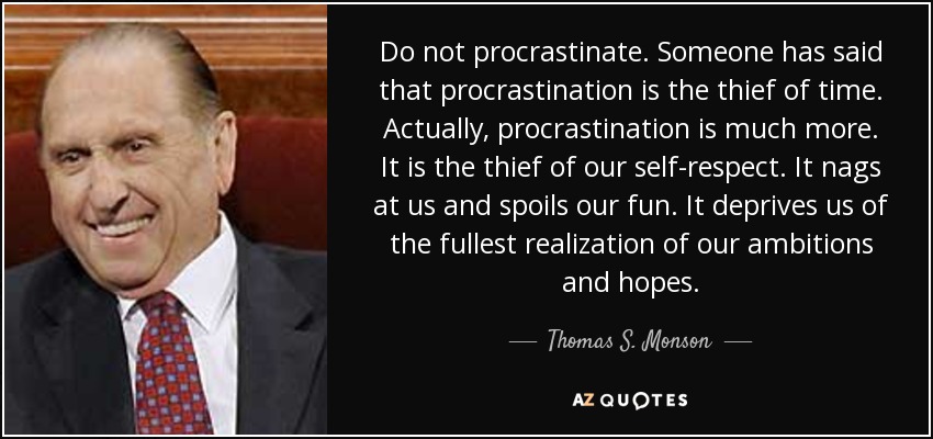 Do not procrastinate. Someone has said that procrastination is the thief of time. Actually, procrastination is much more. It is the thief of our self-respect. It nags at us and spoils our fun. It deprives us of the fullest realization of our ambitions and hopes. - Thomas S. Monson