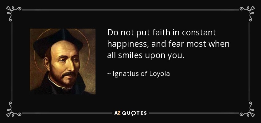 Do not put faith in constant happiness, and fear most when all smiles upon you. - Ignatius of Loyola