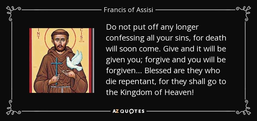 Do not put off any longer confessing all your sins, for death will soon come. Give and it will be given you; forgive and you will be forgiven. . . Blessed are they who die repentant, for they shall go to the Kingdom of Heaven! - Francis of Assisi