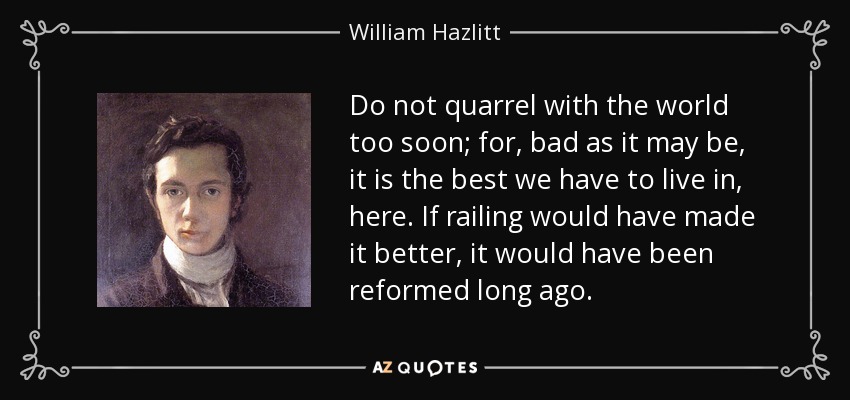Do not quarrel with the world too soon; for, bad as it may be, it is the best we have to live in, here. If railing would have made it better, it would have been reformed long ago. - William Hazlitt