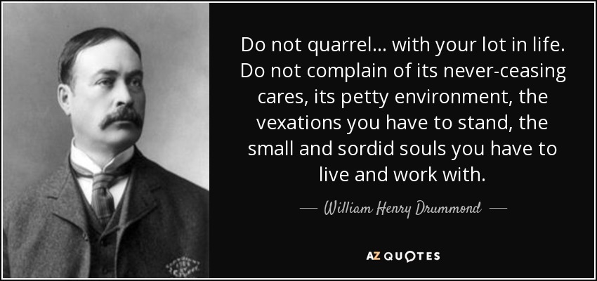 Do not quarrel ... with your lot in life. Do not complain of its never-ceasing cares, its petty environment, the vexations you have to stand, the small and sordid souls you have to live and work with. - William Henry Drummond