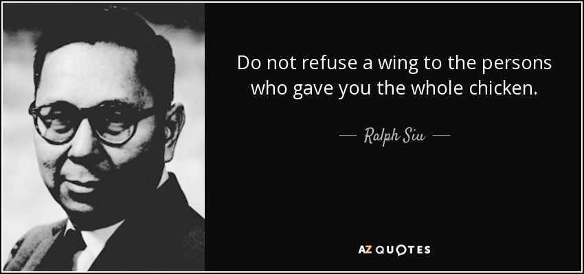 Do not refuse a wing to the persons who gave you the whole chicken. - Ralph Siu