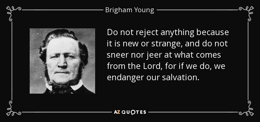 Do not reject anything because it is new or strange, and do not sneer nor jeer at what comes from the Lord, for if we do, we endanger our salvation. - Brigham Young