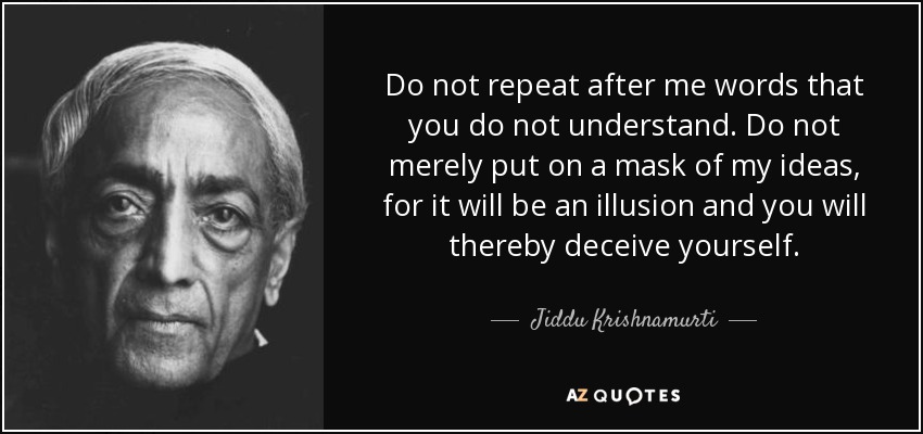 Do not repeat after me words that you do not understand. Do not merely put on a mask of my ideas, for it will be an illusion and you will thereby deceive yourself. - Jiddu Krishnamurti