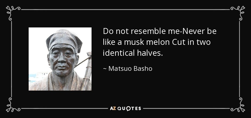 Do not resemble me-Never be like a musk melon Cut in two identical halves. - Matsuo Basho