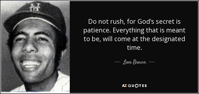 Do not rush, for God's secret is patience. Everything that is meant to be, will come at the designated time. - Leon Brown