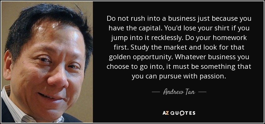 Do not rush into a business just because you have the capital. You'd lose your shirt if you jump into it recklessly. Do your homework first. Study the market and look for that golden opportunity. Whatever business you choose to go into, it must be something that you can pursue with passion. - Andrew Tan