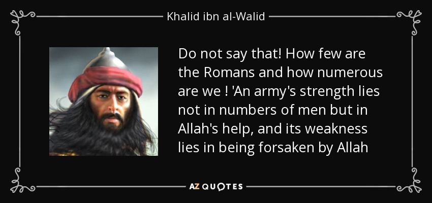 Do not say that! How few are the Romans and how numerous are we ! 'An army's strength lies not in numbers of men but in Allah's help, and its weakness lies in being forsaken by Allah - Khalid ibn al-Walid