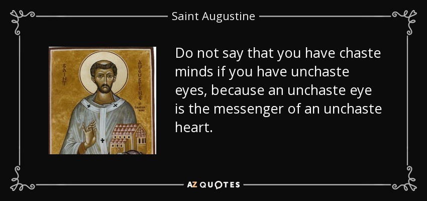 Do not say that you have chaste minds if you have unchaste eyes, because an unchaste eye is the messenger of an unchaste heart. - Saint Augustine