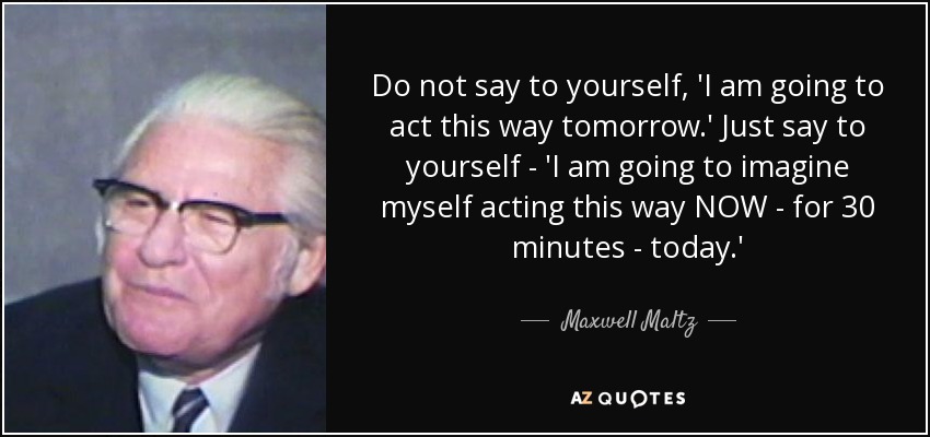 Do not say to yourself, 'I am going to act this way tomorrow.' Just say to yourself - 'I am going to imagine myself acting this way NOW - for 30 minutes - today.' - Maxwell Maltz
