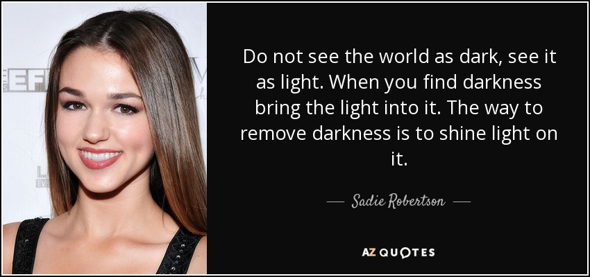 Do not see the world as dark, see it as light. When you find darkness bring the light into it. The way to remove darkness is to shine light on it. - Sadie Robertson