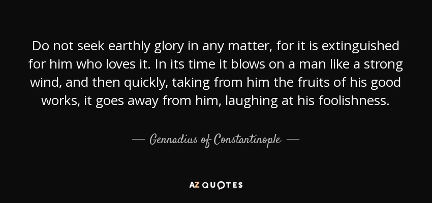 Do not seek earthly glory in any matter, for it is extinguished for him who loves it. In its time it blows on a man like a strong wind, and then quickly, taking from him the fruits of his good works, it goes away from him, laughing at his foolishness. - Gennadius of Constantinople