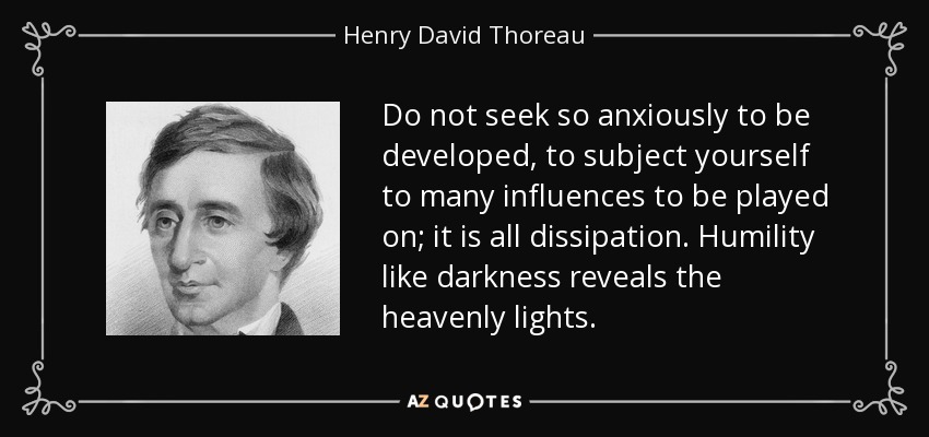 Do not seek so anxiously to be developed, to subject yourself to many influences to be played on; it is all dissipation. Humility like darkness reveals the heavenly lights. - Henry David Thoreau