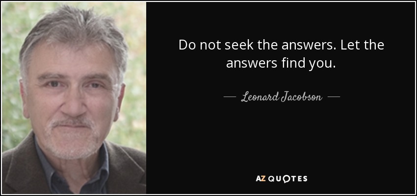 Do not seek the answers. Let the answers find you. - Leonard Jacobson