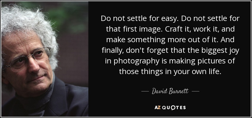Do not settle for easy. Do not settle for that first image. Craft it, work it, and make something more out of it. And finally, don't forget that the biggest joy in photography is making pictures of those things in your own life. - David Burnett