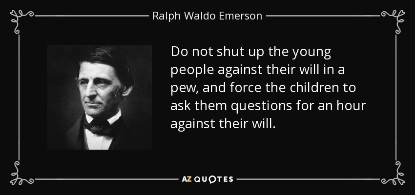 Do not shut up the young people against their will in a pew, and force the children to ask them questions for an hour against their will. - Ralph Waldo Emerson