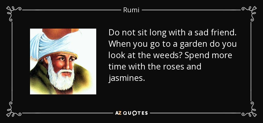 Do not sit long with a sad friend. When you go to a garden do you look at the weeds? Spend more time with the roses and jasmines. - Rumi