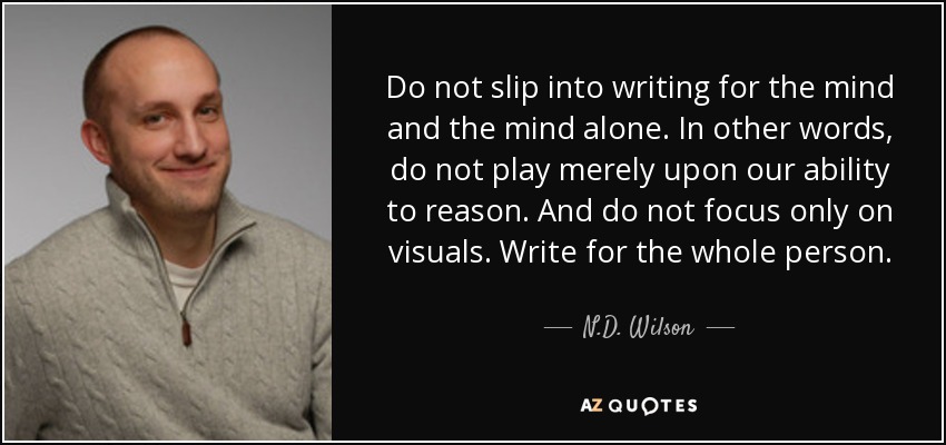 Do not slip into writing for the mind and the mind alone. In other words, do not play merely upon our ability to reason. And do not focus only on visuals. Write for the whole person. - N.D. Wilson