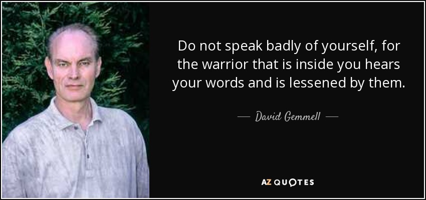 Do not speak badly of yourself, for the warrior that is inside you hears your words and is lessened by them. - David Gemmell