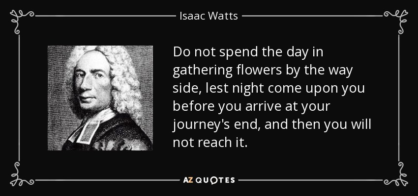 Do not spend the day in gathering flowers by the way side, lest night come upon you before you arrive at your journey's end, and then you will not reach it. - Isaac Watts