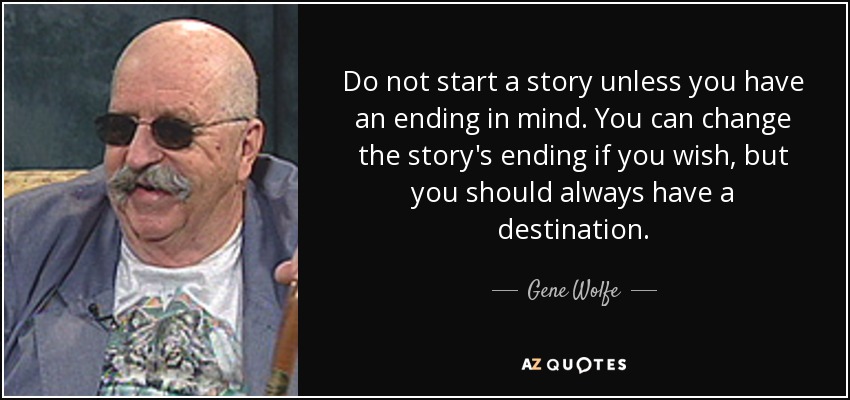 Do not start a story unless you have an ending in mind. You can change the story's ending if you wish, but you should always have a destination. - Gene Wolfe