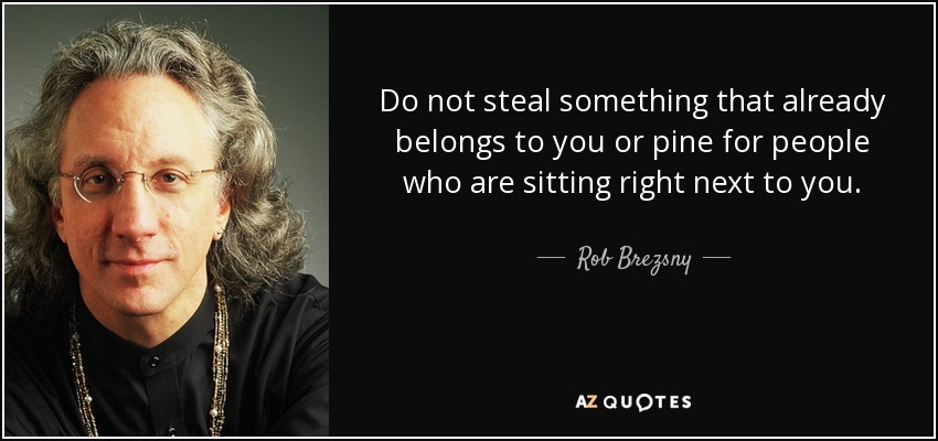 Do not steal something that already belongs to you or pine for people who are sitting right next to you. - Rob Brezsny
