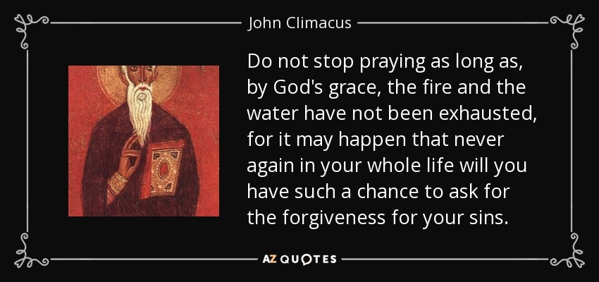 Do not stop praying as long as, by God's grace, the fire and the water have not been exhausted, for it may happen that never again in your whole life will you have such a chance to ask for the forgiveness for your sins. - John Climacus