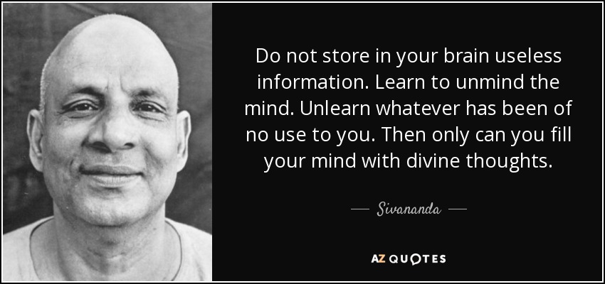 Do not store in your brain useless information. Learn to unmind the mind. Unlearn whatever has been of no use to you. Then only can you fill your mind with divine thoughts. - Sivananda