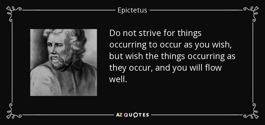 Do not strive for things occurring to occur as you wish, but wish the things occurring as they occur, and you will flow well. - Epictetus