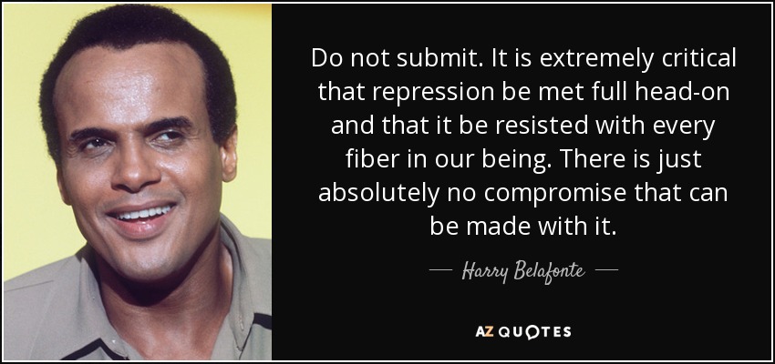 Do not submit. It is extremely critical that repression be met full head-on and that it be resisted with every fiber in our being. There is just absolutely no compromise that can be made with it. - Harry Belafonte