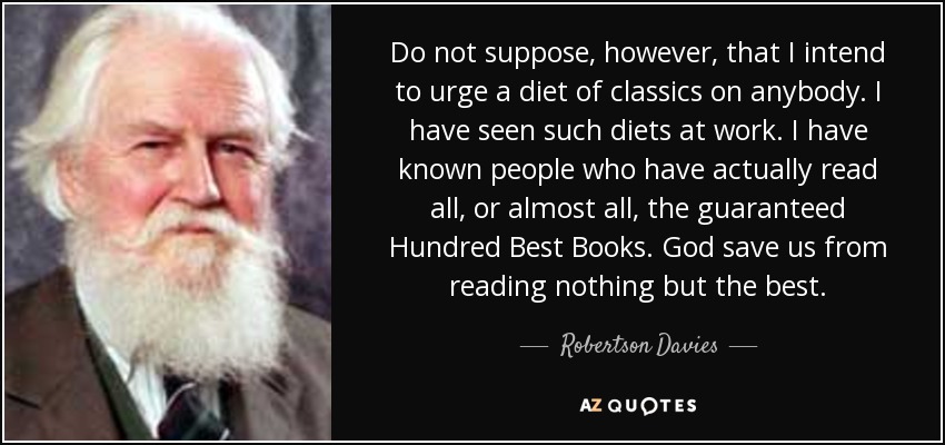 Do not suppose, however, that I intend to urge a diet of classics on anybody. I have seen such diets at work. I have known people who have actually read all, or almost all, the guaranteed Hundred Best Books. God save us from reading nothing but the best. - Robertson Davies