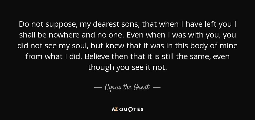Do not suppose, my dearest sons, that when I have left you I shall be nowhere and no one. Even when I was with you, you did not see my soul, but knew that it was in this body of mine from what I did. Believe then that it is still the same, even though you see it not. - Cyrus the Great