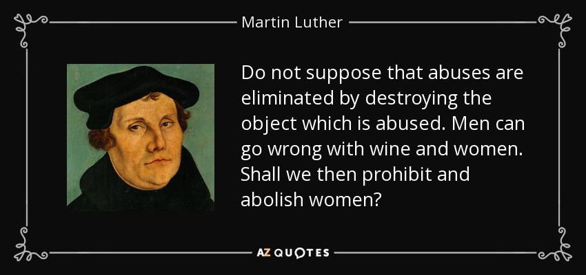 Do not suppose that abuses are eliminated by destroying the object which is abused. Men can go wrong with wine and women. Shall we then prohibit and abolish women? - Martin Luther