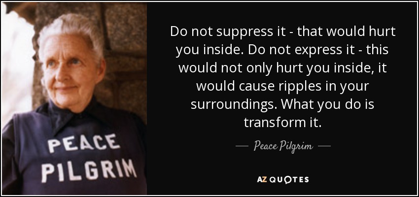 Do not suppress it - that would hurt you inside. Do not express it - this would not only hurt you inside, it would cause ripples in your surroundings. What you do is transform it. - Peace Pilgrim