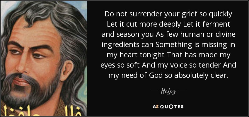 Do not surrender your grief so quickly Let it cut more deeply Let it ferment and season you As few human or divine ingredients can Something is missing in my heart tonight That has made my eyes so soft And my voice so tender And my need of God so absolutely clear. - Hafez