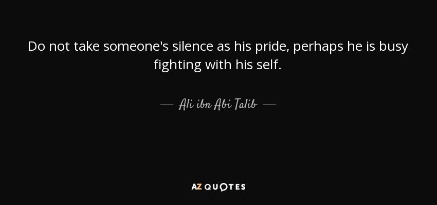 Do not take someone's silence as his pride, perhaps he is busy fighting with his self. - Ali ibn Abi Talib