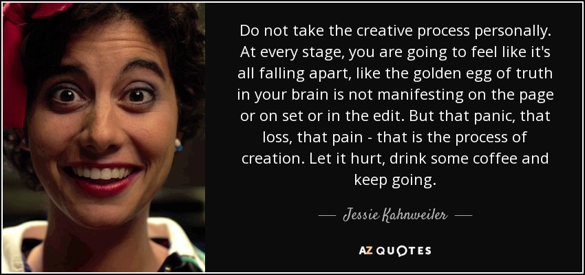 Do not take the creative process personally. At every stage, you are going to feel like it's all falling apart, like the golden egg of truth in your brain is not manifesting on the page or on set or in the edit. But that panic, that loss, that pain - that is the process of creation. Let it hurt, drink some coffee and keep going. - Jessie Kahnweiler