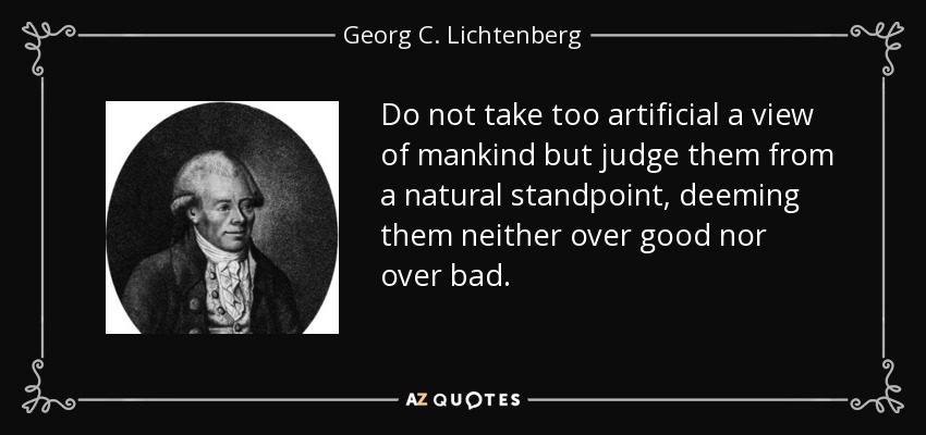 Do not take too artificial a view of mankind but judge them from a natural standpoint, deeming them neither over good nor over bad. - Georg C. Lichtenberg