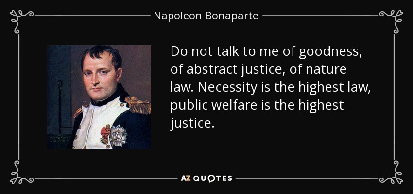Do not talk to me of goodness, of abstract justice, of nature law. Necessity is the highest law, public welfare is the highest justice. - Napoleon Bonaparte