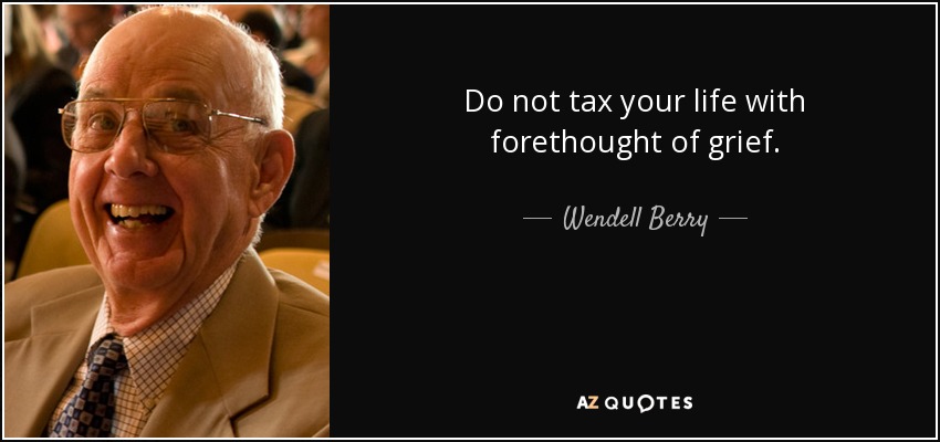 Do not tax your life with forethought of grief. - Wendell Berry