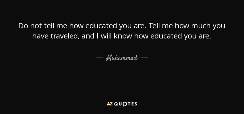 Do not tell me how educated you are. Tell me how much you have traveled, and I will know how educated you are. - Muhammad