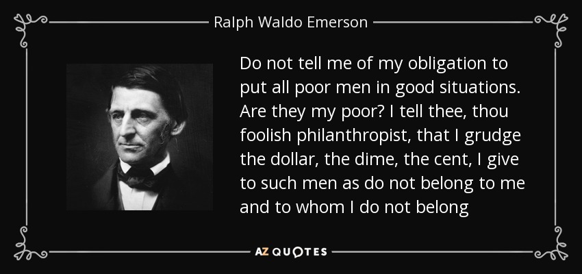 Do not tell me of my obligation to put all poor men in good situations. Are they my poor? I tell thee, thou foolish philanthropist, that I grudge the dollar, the dime, the cent, I give to such men as do not belong to me and to whom I do not belong - Ralph Waldo Emerson
