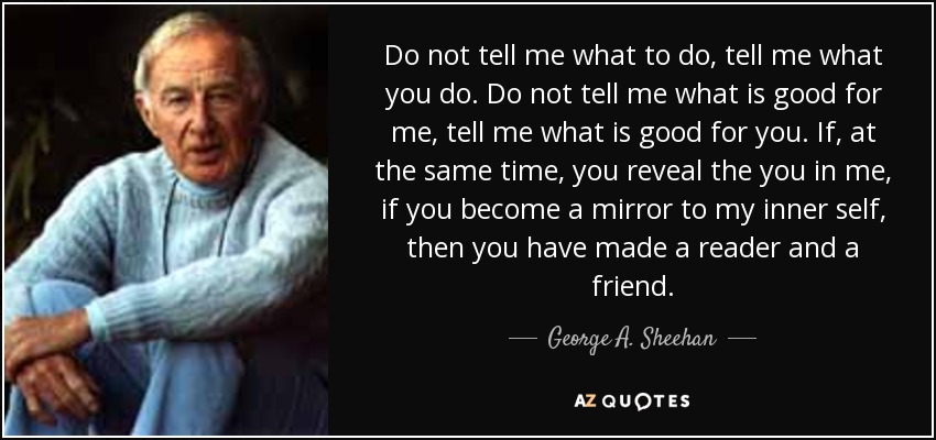Do not tell me what to do, tell me what you do. Do not tell me what is good for me, tell me what is good for you. If, at the same time, you reveal the you in me, if you become a mirror to my inner self, then you have made a reader and a friend. - George A. Sheehan