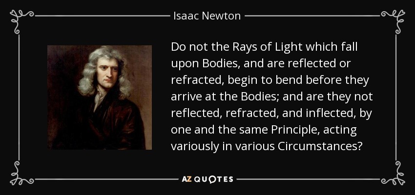 Do not the Rays of Light which fall upon Bodies, and are reflected or refracted, begin to bend before they arrive at the Bodies; and are they not reflected, refracted, and inflected, by one and the same Principle, acting variously in various Circumstances? - Isaac Newton