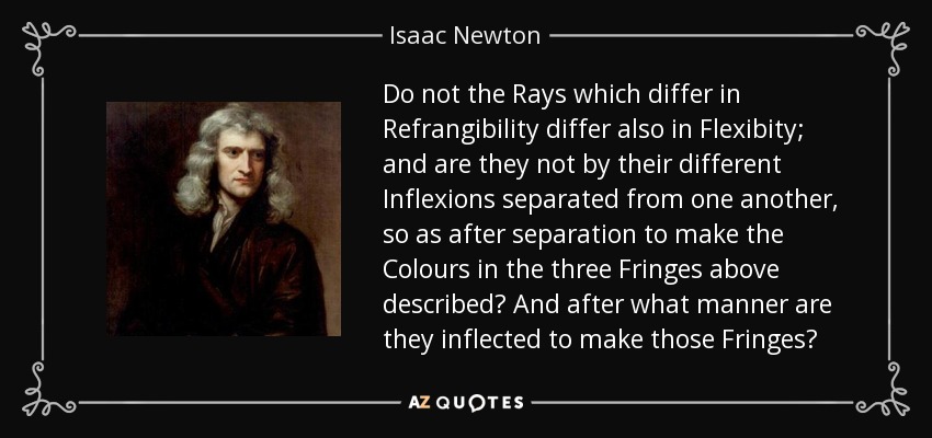 Do not the Rays which differ in Refrangibility differ also in Flexibity; and are they not by their different Inflexions separated from one another, so as after separation to make the Colours in the three Fringes above described? And after what manner are they inflected to make those Fringes? - Isaac Newton