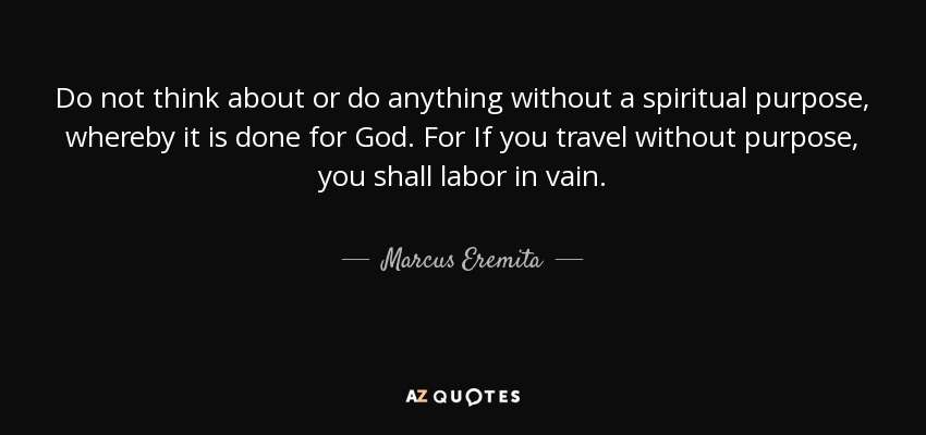 Do not think about or do anything without a spiritual purpose, whereby it is done for God. For If you travel without purpose, you shall labor in vain. - Marcus Eremita