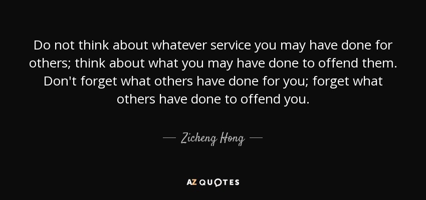 Do not think about whatever service you may have done for others; think about what you may have done to offend them. Don't forget what others have done for you; forget what others have done to offend you. - Zicheng Hong