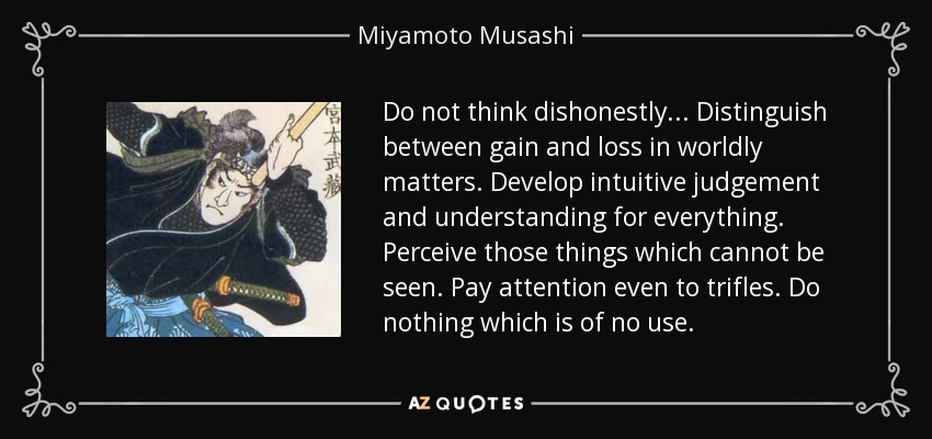 Do not think dishonestly... Distinguish between gain and loss in worldly matters. Develop intuitive judgement and understanding for everything. Perceive those things which cannot be seen. Pay attention even to trifles. Do nothing which is of no use. - Miyamoto Musashi